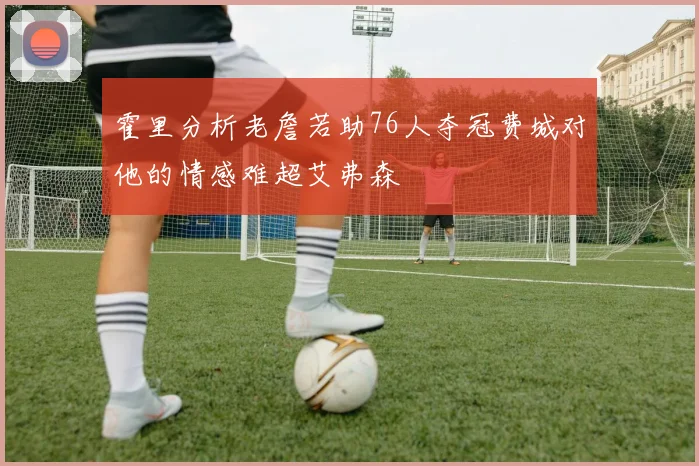 霍里分析老詹若助76人夺冠费城对他的情感难超艾弗森