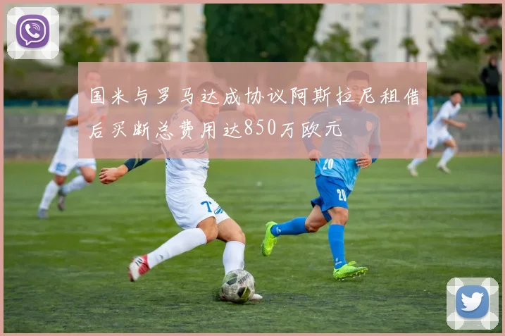 国米与罗马达成协议阿斯拉尼租借后买断总费用达850万欧元