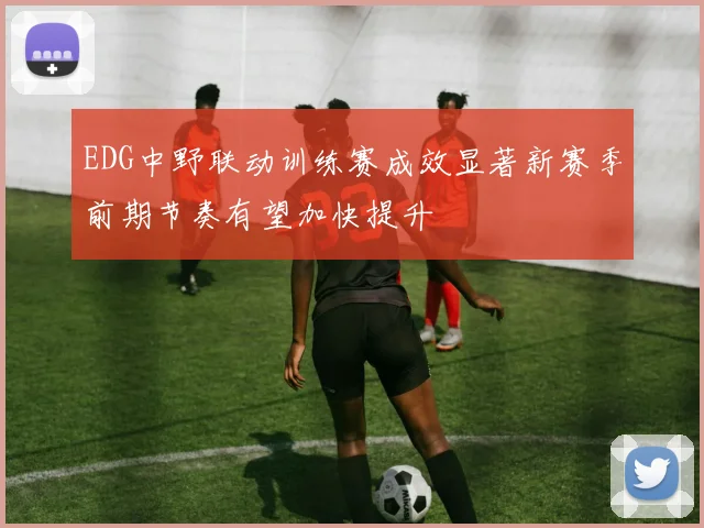 EDG中野联动训练赛成效显著新赛季前期节奏有望加快提升