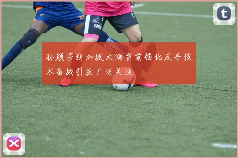 孙颖莎新加坡大满贯前强化反手技术备战引发广泛关注
