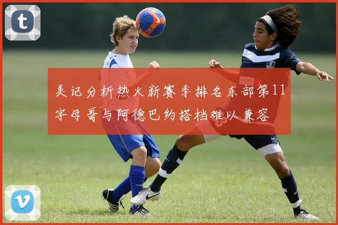 美记分析热火新赛季排名东部第11字母哥与阿德巴约搭档难以兼容
