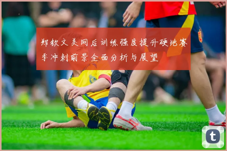 郑钦文美网后训练强度提升硬地赛季冲刺前景全面分析与展望