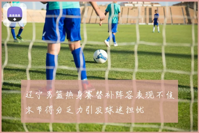 辽宁男篮热身赛替补阵容表现不佳末节得分乏力引发球迷担忧