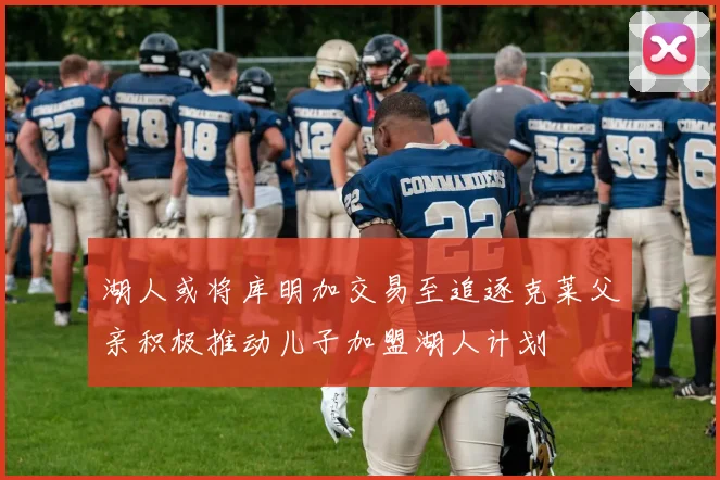 湖人或将库明加交易至追逐克莱父亲积极推动儿子加盟湖人计划